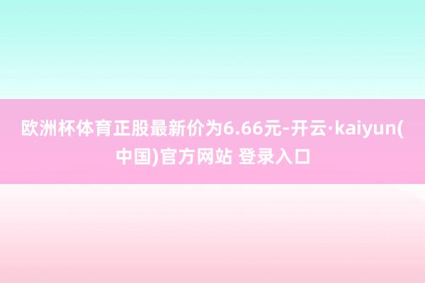 欧洲杯体育正股最新价为6.66元-开云·kaiyun(中国)官方网站 登录入口