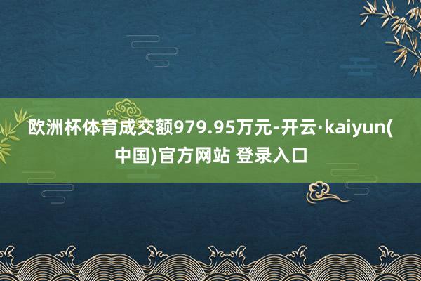 欧洲杯体育成交额979.95万元-开云·kaiyun(中国)官方网站 登录入口