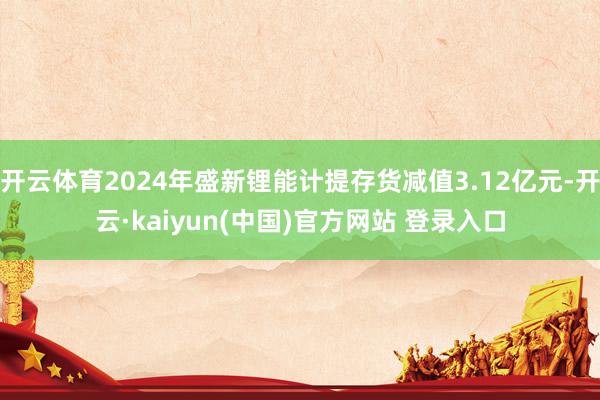 开云体育2024年盛新锂能计提存货减值3.12亿元-开云·kaiyun(中国)官方网站 登录入口