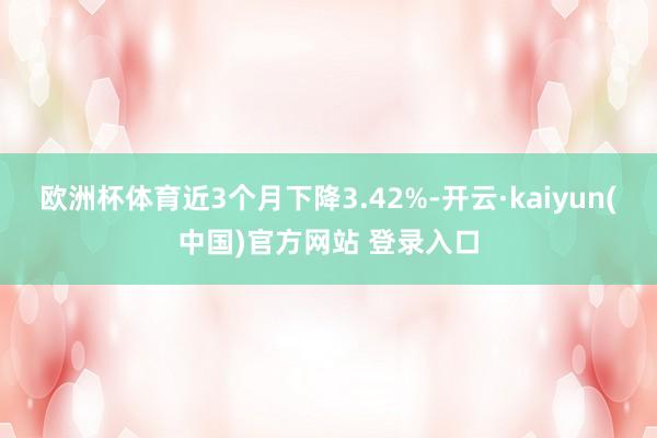 欧洲杯体育近3个月下降3.42%-开云·kaiyun(中国)官方网站 登录入口