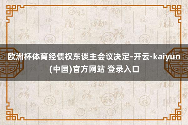 欧洲杯体育经债权东谈主会议决定-开云·kaiyun(中国)官方网站 登录入口