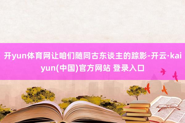 开yun体育网让咱们随同古东谈主的踪影-开云·kaiyun(中国)官方网站 登录入口