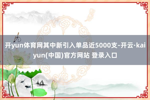 开yun体育网其中新引入单品近5000支-开云·kaiyun(中国)官方网站 登录入口