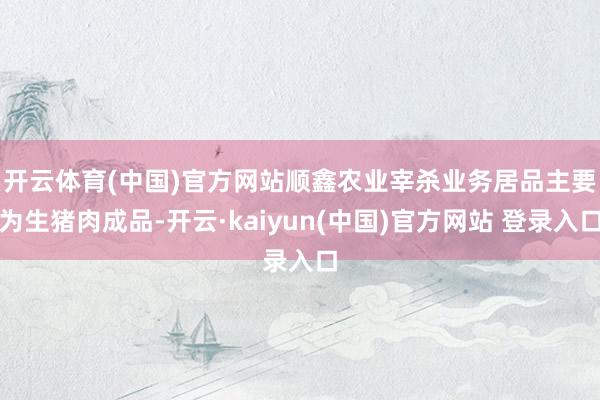开云体育(中国)官方网站　　顺鑫农业宰杀业务居品主要为生猪肉成品-开云·kaiyun(中国)官方网站 登录入口