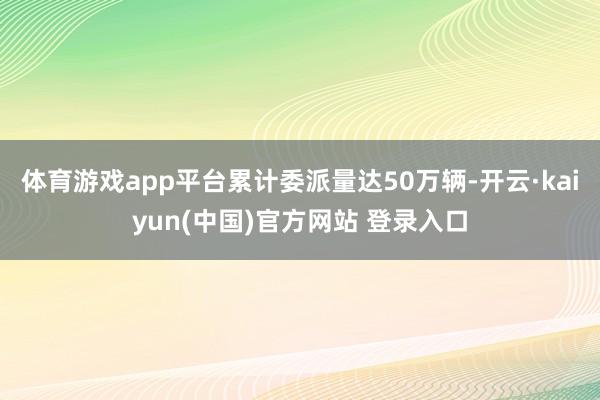体育游戏app平台累计委派量达50万辆-开云·kaiyun(中国)官方网站 登录入口