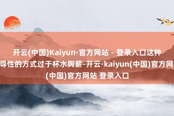开云(中国)Kaiyun·官方网站 - 登录入口这种完全依托辅导性的方式过于杯水舆薪-开云·kaiyun(中国)官方网站 登录入口