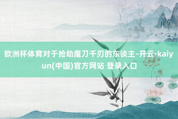 欧洲杯体育对于抢劫魔刀千刃的东谈主-开云·kaiyun(中国)官方网站 登录入口