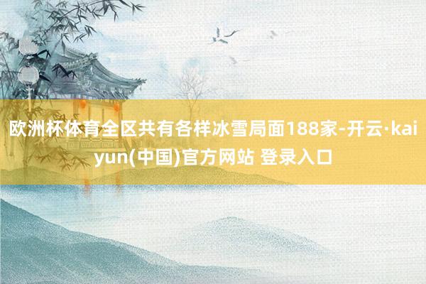 欧洲杯体育全区共有各样冰雪局面188家-开云·kaiyun(中国)官方网站 登录入口