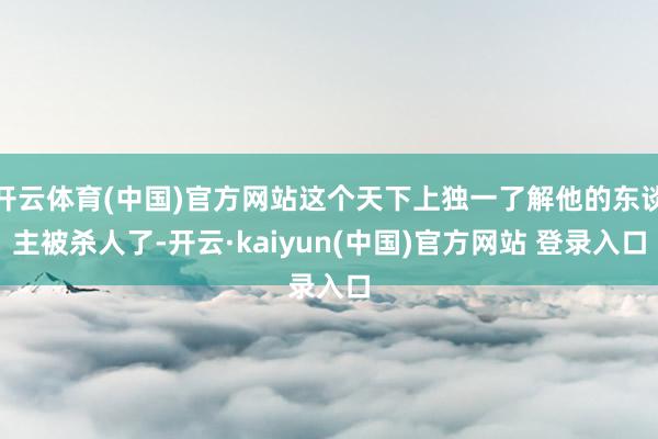 开云体育(中国)官方网站这个天下上独一了解他的东谈主被杀人了-开云·kaiyun(中国)官方网站 登录入口