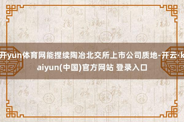 开yun体育网能捏续陶冶北交所上市公司质地-开云·kaiyun(中国)官方网站 登录入口
