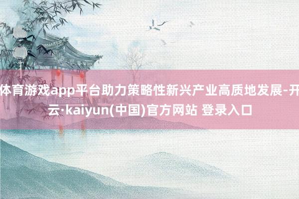 体育游戏app平台助力策略性新兴产业高质地发展-开云·kaiyun(中国)官方网站 登录入口