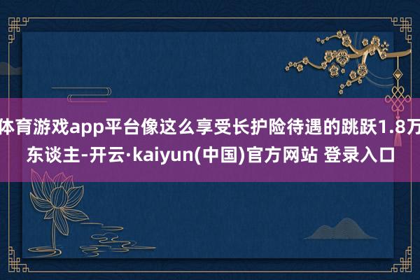 体育游戏app平台像这么享受长护险待遇的跳跃1.8万东谈主-开云·kaiyun(中国)官方网站 登录入口