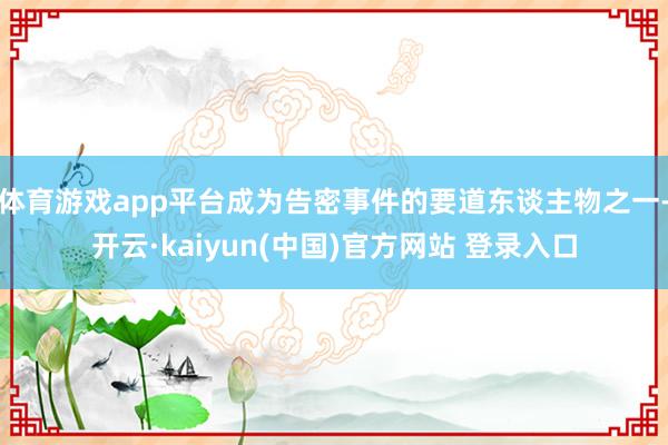 体育游戏app平台成为告密事件的要道东谈主物之一-开云·kaiyun(中国)官方网站 登录入口