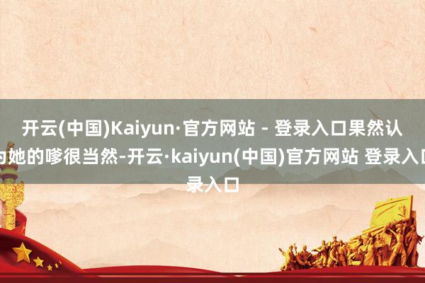 开云(中国)Kaiyun·官方网站 - 登录入口果然认为她的嗲很当然-开云·kaiyun(中国)官方网站 登录入口
