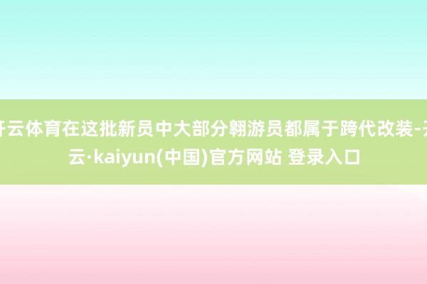 开云体育在这批新员中大部分翱游员都属于跨代改装-开云·kaiyun(中国)官方网站 登录入口