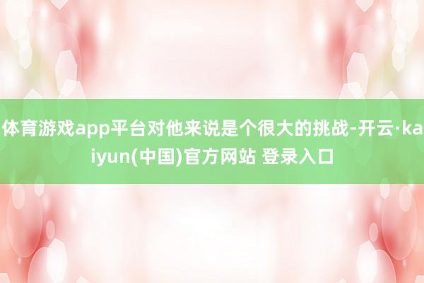 体育游戏app平台对他来说是个很大的挑战-开云·kaiyun(中国)官方网站 登录入口