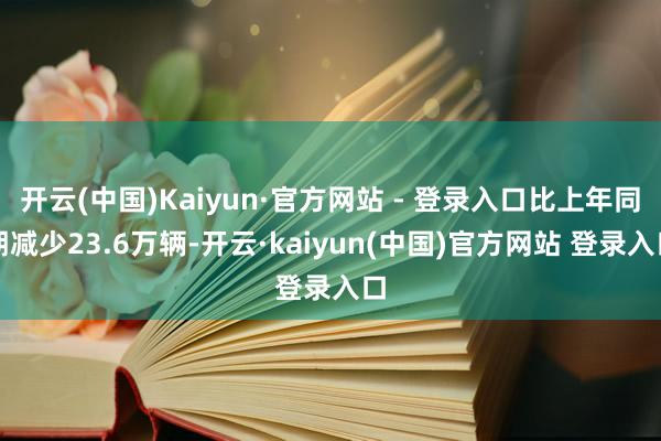 开云(中国)Kaiyun·官方网站 - 登录入口比上年同期减少23.6万辆-开云·kaiyun(中国)官方网站 登录入口