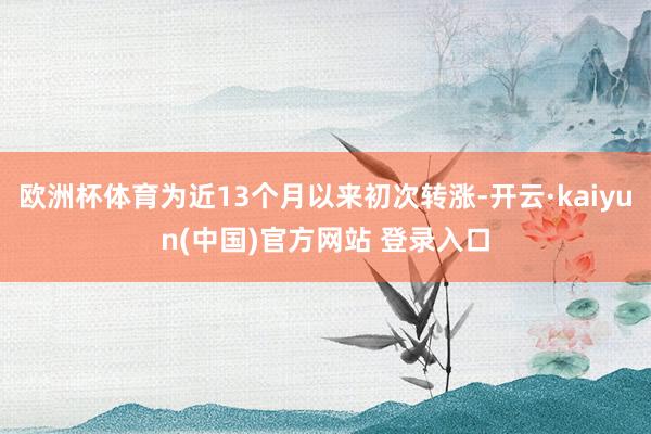 欧洲杯体育为近13个月以来初次转涨-开云·kaiyun(中国)官方网站 登录入口