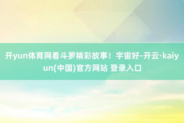 开yun体育网看斗罗精彩故事！宇宙好-开云·kaiyun(中国)官方网站 登录入口