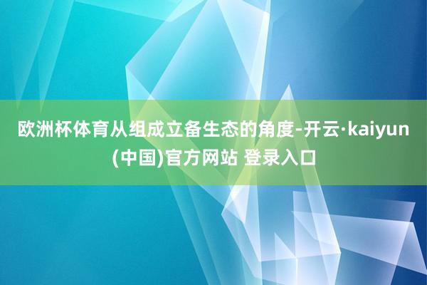 欧洲杯体育从组成立备生态的角度-开云·kaiyun(中国)官方网站 登录入口