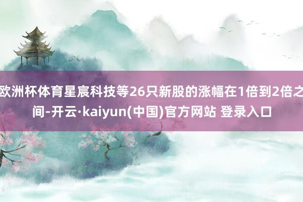 欧洲杯体育星宸科技等26只新股的涨幅在1倍到2倍之间-开云·kaiyun(中国)官方网站 登录入口