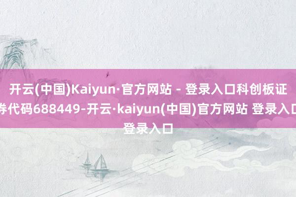 开云(中国)Kaiyun·官方网站 - 登录入口科创板证券代码688449-开云·kaiyun(中国)官方网站 登录入口