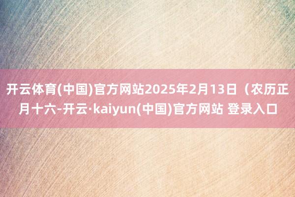 开云体育(中国)官方网站2025年2月13日（农历正月十六-开云·kaiyun(中国)官方网站 登录入口