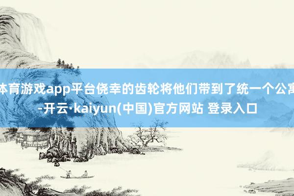 体育游戏app平台侥幸的齿轮将他们带到了统一个公寓-开云·kaiyun(中国)官方网站 登录入口