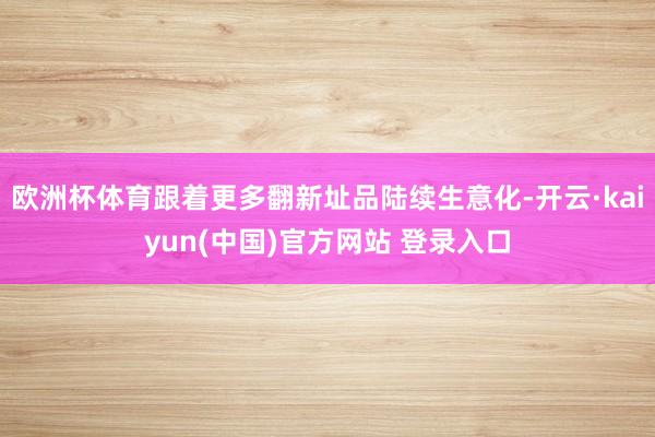 欧洲杯体育跟着更多翻新址品陆续生意化-开云·kaiyun(中国)官方网站 登录入口