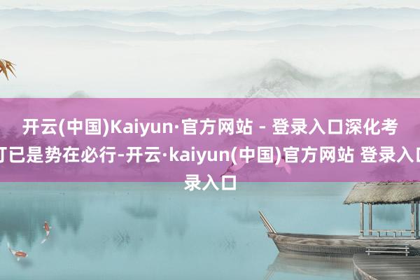 开云(中国)Kaiyun·官方网站 - 登录入口深化考订已是势在必行-开云·kaiyun(中国)官方网站 登录入口