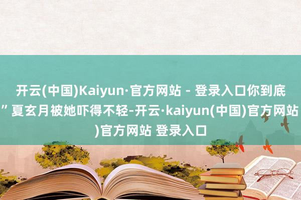 开云(中国)Kaiyun·官方网站 - 登录入口你到底怎么了？”夏玄月被她吓得不轻-开云·kaiyun(中国)官方网站 登录入口