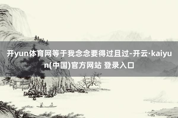 开yun体育网等于我念念要得过且过-开云·kaiyun(中国)官方网站 登录入口