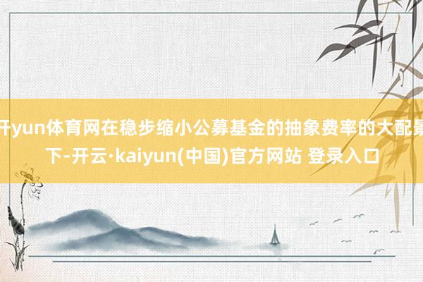 开yun体育网在稳步缩小公募基金的抽象费率的大配景下-开云·kaiyun(中国)官方网站 登录入口