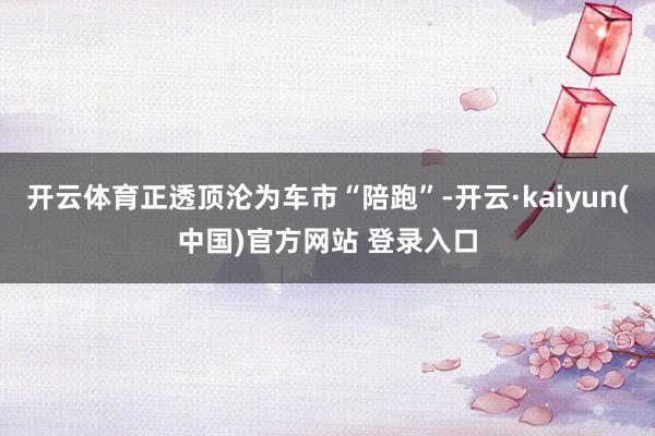 开云体育正透顶沦为车市“陪跑”-开云·kaiyun(中国)官方网站 登录入口