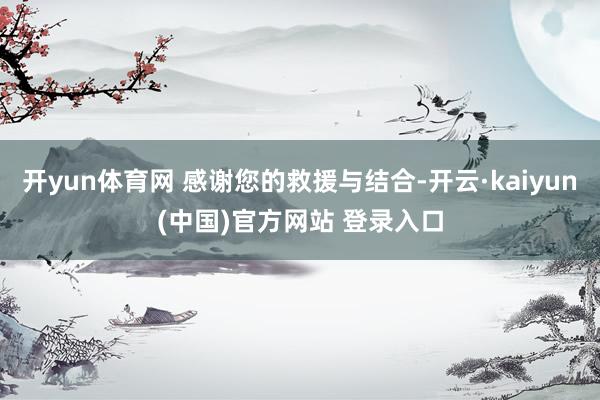 开yun体育网 感谢您的救援与结合-开云·kaiyun(中国)官方网站 登录入口