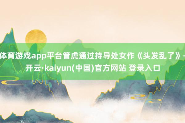 体育游戏app平台管虎通过持导处女作《头发乱了》-开云·kaiyun(中国)官方网站 登录入口