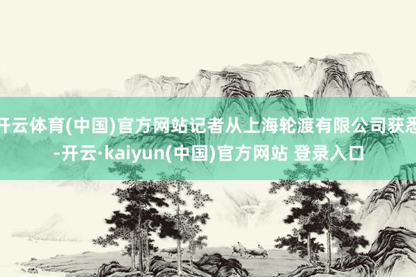 开云体育(中国)官方网站记者从上海轮渡有限公司获悉-开云·kaiyun(中国)官方网站 登录入口