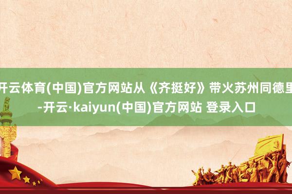 开云体育(中国)官方网站从《齐挺好》带火苏州同德里-开云·kaiyun(中国)官方网站 登录入口