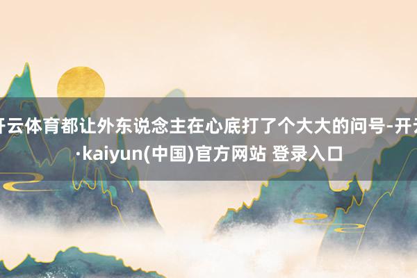 开云体育都让外东说念主在心底打了个大大的问号-开云·kaiyun(中国)官方网站 登录入口