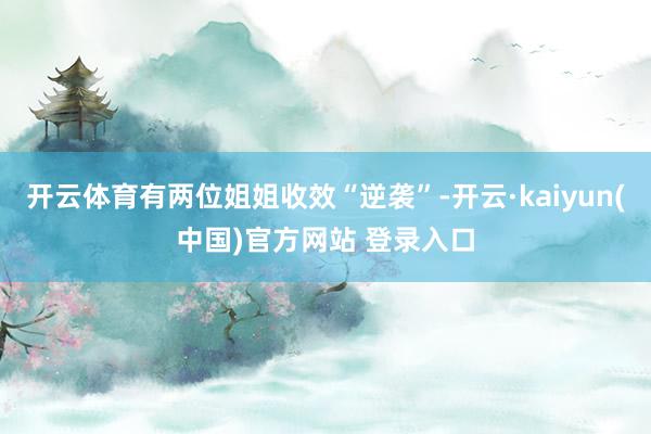 开云体育有两位姐姐收效“逆袭”-开云·kaiyun(中国)官方网站 登录入口