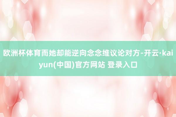 欧洲杯体育而她却能逆向念念维议论对方-开云·kaiyun(中国)官方网站 登录入口