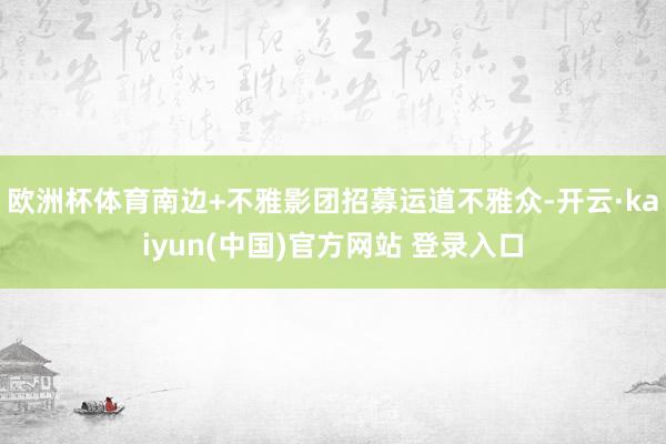 欧洲杯体育南边+不雅影团招募运道不雅众-开云·kaiyun(中国)官方网站 登录入口