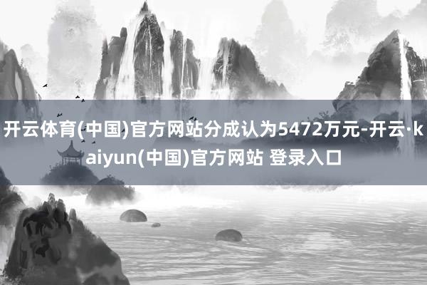 开云体育(中国)官方网站分成认为5472万元-开云·kaiyun(中国)官方网站 登录入口