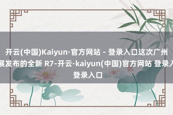 开云(中国)Kaiyun·官方网站 - 登录入口这次广州车展发布的全新 R7-开云·kaiyun(中国)官方网站 登录入口