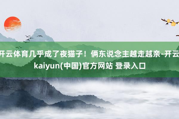 开云体育几乎成了夜猫子！俩东说念主越走越亲-开云·kaiyun(中国)官方网站 登录入口