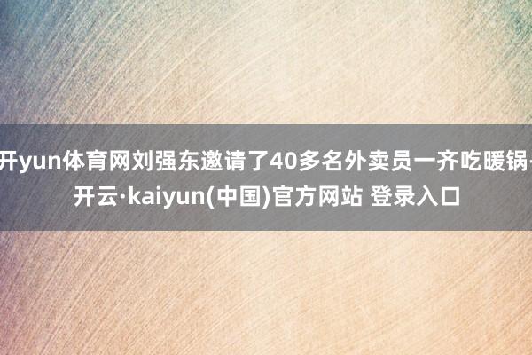 开yun体育网刘强东邀请了40多名外卖员一齐吃暖锅-开云·kaiyun(中国)官方网站 登录入口