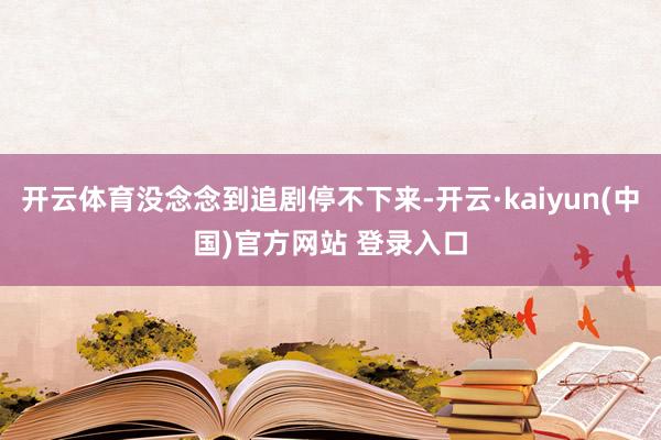 开云体育没念念到追剧停不下来-开云·kaiyun(中国)官方网站 登录入口