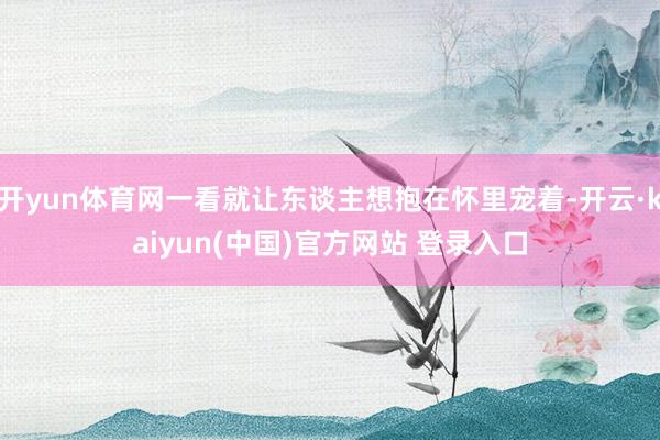 开yun体育网一看就让东谈主想抱在怀里宠着-开云·kaiyun(中国)官方网站 登录入口