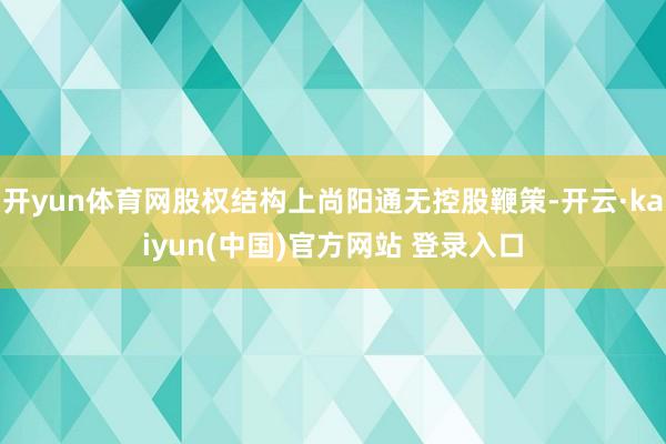 开yun体育网股权结构上尚阳通无控股鞭策-开云·kaiyun(中国)官方网站 登录入口