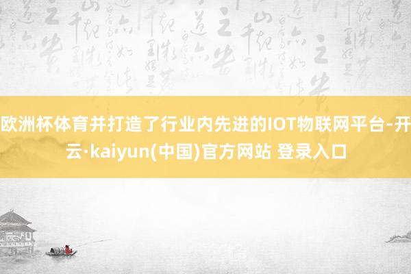 欧洲杯体育并打造了行业内先进的IOT物联网平台-开云·kaiyun(中国)官方网站 登录入口